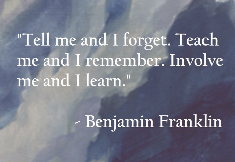 Benjamin Franklin Quote -Tell me and I forget. Teach me and I remember. Involve me and I learn. 