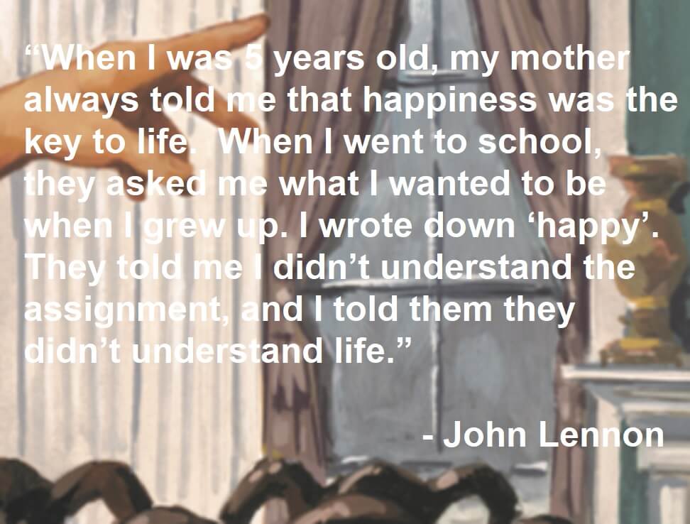 John Lennon Quote - When I was 5 years old, my mother always told me that happiness was the key to life. When I went to school, they asked me what I wanted to be when I grew up. I wrote down ‘happy’. They told me I didn’t understand the assignment, and I told them they didn’t understand life.