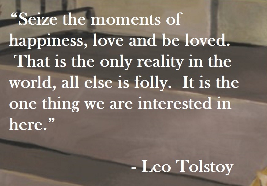 Seize the moments of happiness, love and be loved and be loved. That is the only reality in the world, all else is folly. It is the one thing we are interested in here. Leo Tolstoy Quote on Hoist Point