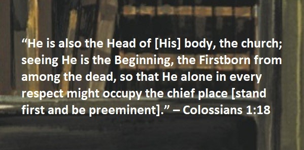 “He is also the Head of [His] body, the church; seeing He is the Beginning, the Firstborn from among the dead, so that He alone in every respect might occupy the chief place [stand first and be preeminent].” – Colossians 1:18