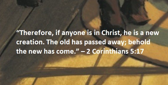 “Therefore, if anyone is in Christ, he is a new creation. The old has passed away; behold the new has come.” – 2 Corinthians 5:17