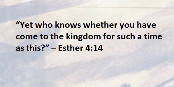 “Yet who knows whether you have come to the kingdom for such a time as this?” – Esther 4:14