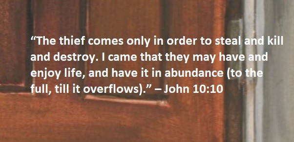 “The thief comes only in order to steal and kill and destroy. I came that they may have and enjoy life, and have it in abundance (to the full, till it overflows).” – John 10:10