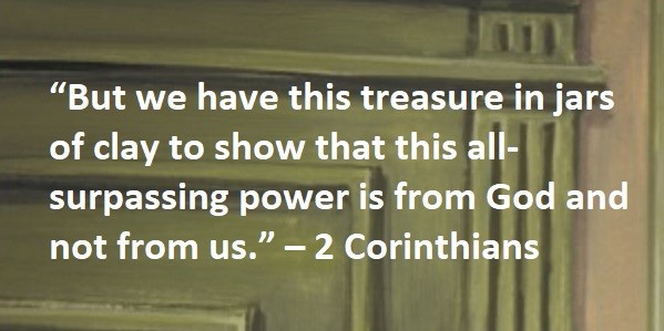 “But we have this treasure in jars of clay to show that this all-surpassing power is from God and not from us.” – 2 Corinthians