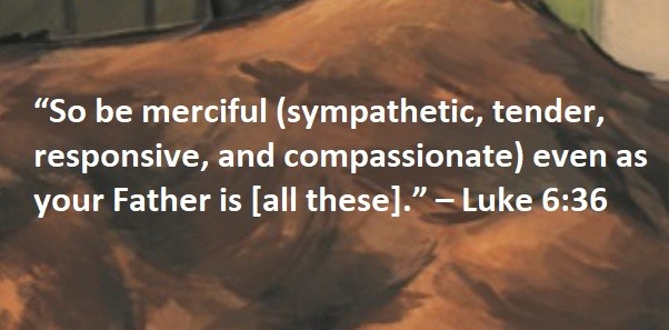 “So be merciful (sympathetic, tender, responsive, and compassionate) even as your Father is [all these].” – Luke 6:36