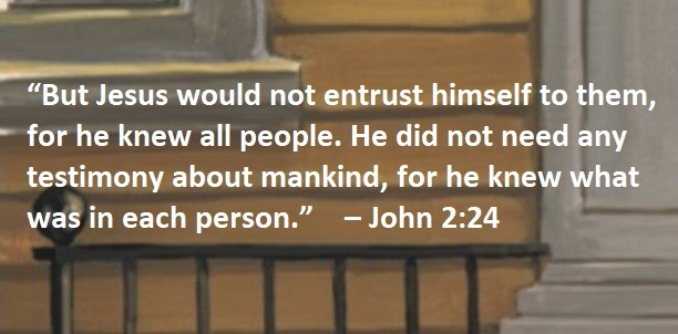 “But Jesus would not entrust himself to them, for he knew all people. He did not need any testimony about mankind, for he knew what was in each person.” – John 2:24