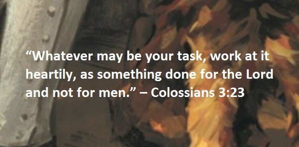 “Whatever may be your task, work at it heartily, as something done for the Lord and not for men.” – Colossians 3:23
