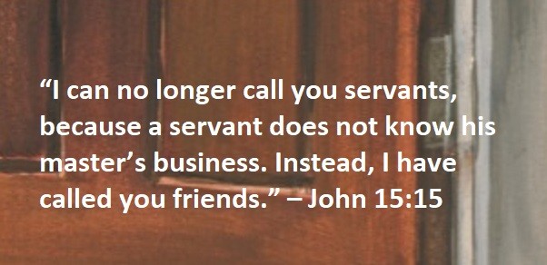 “I can no longer call you servants, because a servant does not know his master’s business. Instead, I have called you friends.” – John 15:15