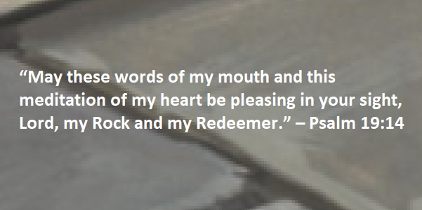 “May these words of my mouth and this meditation of my heart be pleasing in your sight, Lord, my Rock and my Redeemer.” – Psalm 19:14