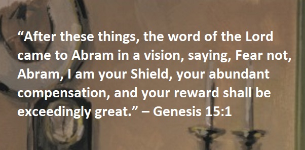 “After these things, the word of the Lord came to Abram in a vision, saying, Fear not, Abram, I am your Shield, your abundant compensation, and your reward shall be exceedingly great.” – Genesis 15:1