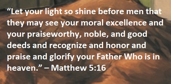 “Let your light so shine before men that they may see your moral excellence and your praiseworthy, noble, and good deeds and recognize and honor and praise and glorify your Father Who is in heaven.” – Matthew 5:16