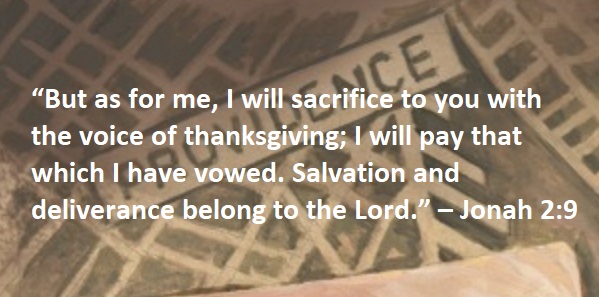 “But as for me, I will sacrifice to you with the voice of thanksgiving; I will pay that which I have vowed. Salvation and deliverance belong to the Lord.” – Jonah 2:9