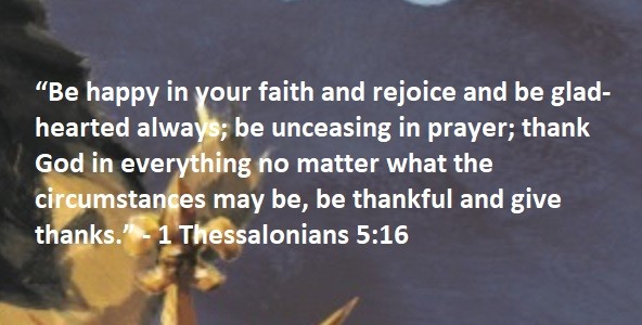 “Be happy in your faith and rejoice and be glad-hearted always; be unceasing in prayer; thank God in everything no matter what the circumstances may be, be thankful and give thanks.” 1 Thessalonians 5:16