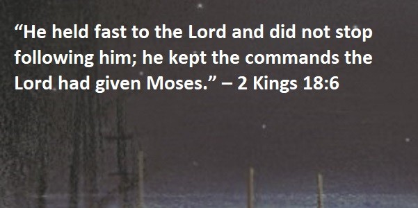 “He held fast to the Lord and did not stop following him; he kept the commands the Lord had given Moses.” – 2 Kings 18:6
