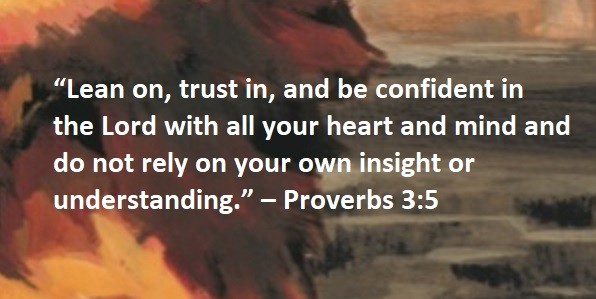 “Lean on, trust in, and be confident in the Lord with all your heart and mind and do not rely on your own insight or understanding.” – Proverbs 3:5