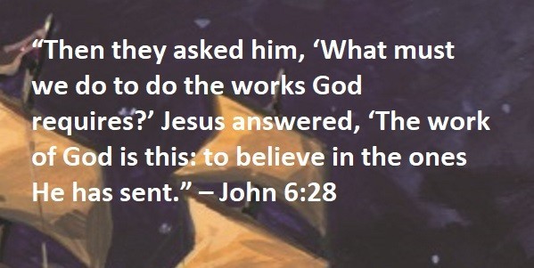 “Then they asked him, ‘What must we do to do the works God requires?’ Jesus answered, ‘The work of God is this: to believe in the ones He has sent.” – John 6:28