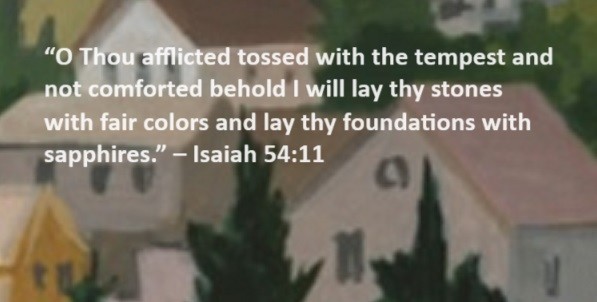 O Thou afflicted tossed with the tempest and not comforted behold I will lay thy stones with fair colors and lay thy foundations with sapphires. – Isaiah 54:11