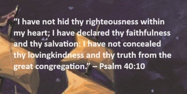 I have not hid thy righteousness within my heart; I have declared thy faithfulness and thy salvation: I have not concealed thy lovingkindness and thy truth from the great congregation. – Psalm 40:10