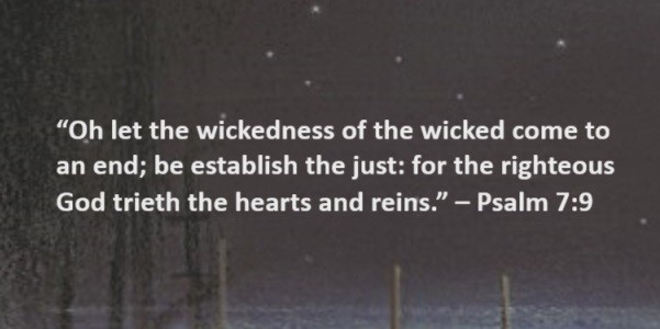 Oh let the wickedness of the wicked come to an end; be establish the just: for the righteous God trieth the hearts and reins. – Psalm 7:9