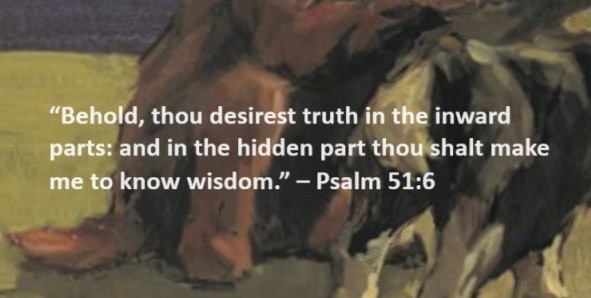 Behold, thou desirest truth in the inward parts: and in the hidden part thou shalt make me to know wisdom. – Psalm 51:6