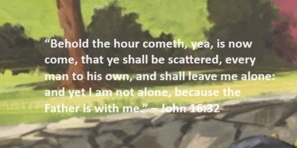 Behold the hour cometh, yea, is now come, that ye shall be scattered, every man to his own, and shall leave me alone: and yet I am not alone, because the Father is with me. – John 16:3