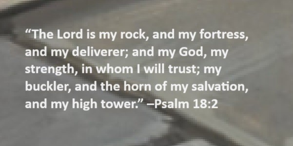 The Lord is my rock, and my fortress, and my deliverer; and my God, my strength, in whom I will trust; my buckler, and the horn of my salvation, and my high tower. –Psalm 18:2